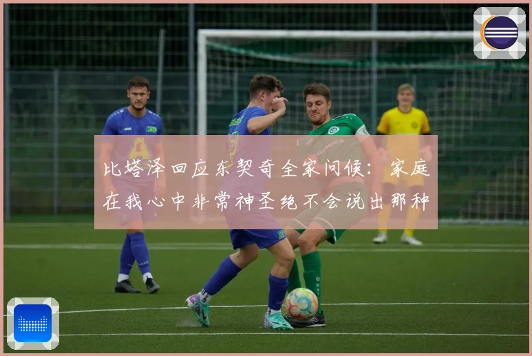 比塔泽回应东契奇全家问候：家庭在我心中非常神圣绝不会说出那种话