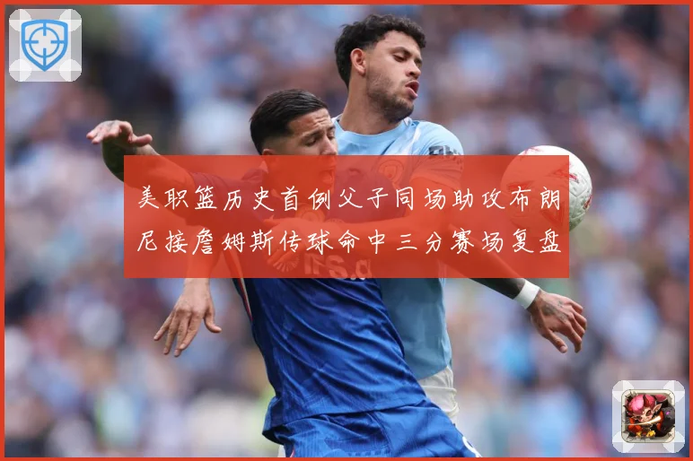 美职篮历史首例父子同场助攻布朗尼接詹姆斯传球命中三分赛场复盘
