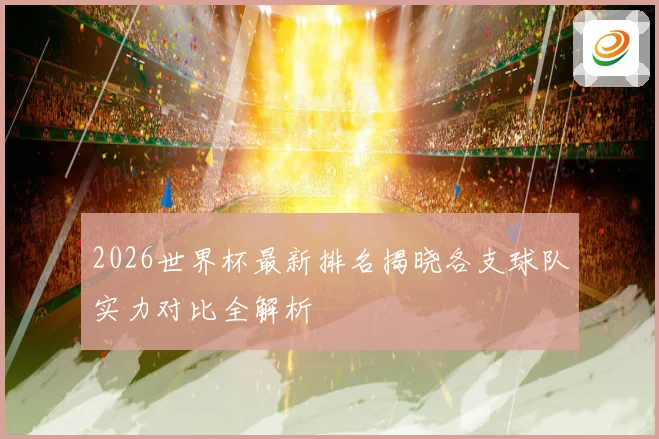 2026世界杯最新排名揭晓各支球队实力对比全解析