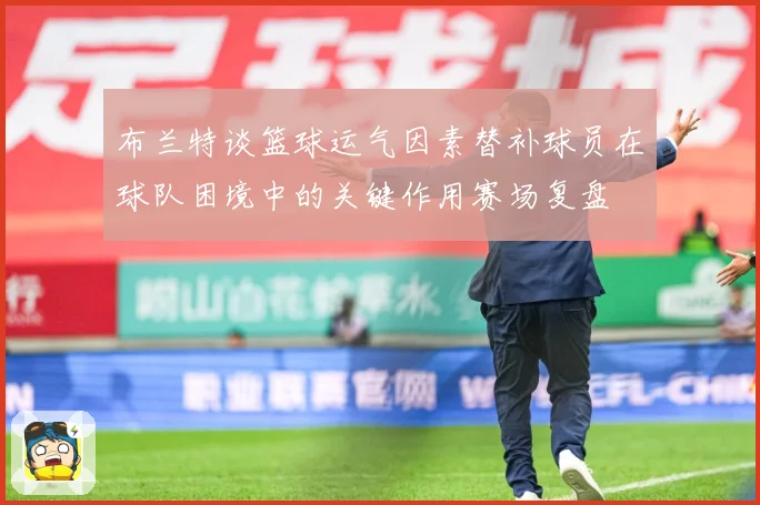 布兰特谈篮球运气因素替补球员在球队困境中的关键作用赛场复盘