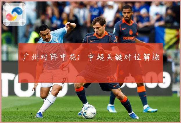 广州对阵申花：中超关键对位解读