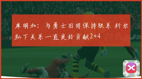 库明加：与勇士旧将保持联系 科尔私下关系一直良好贡献2+4