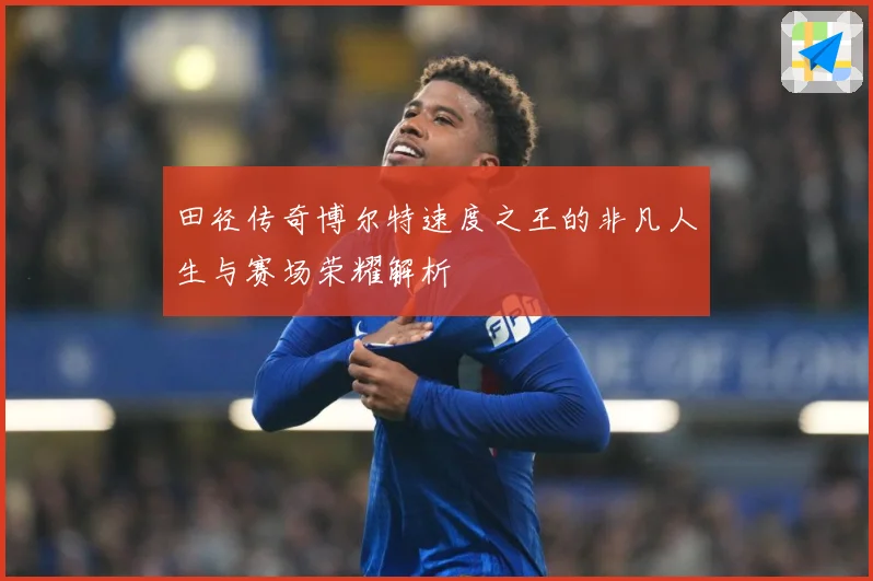 田径传奇博尔特速度之王的非凡人生与赛场荣耀解析