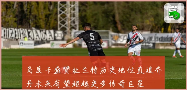 乌度卡盛赞杜兰特历史地位直追乔丹未来有望超越更多传奇巨星