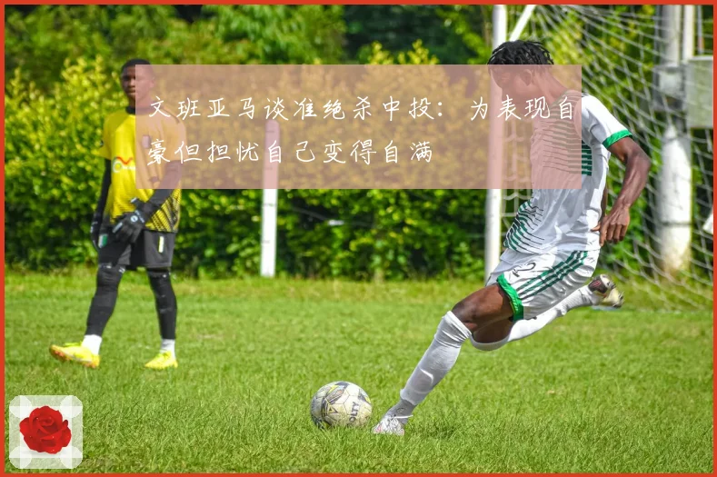 文班亚马谈准绝杀中投：为表现自豪但担忧自己变得自满