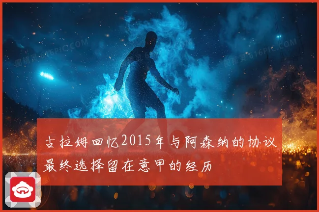 古拉姆回忆2015年与阿森纳的协议最终选择留在意甲的经历