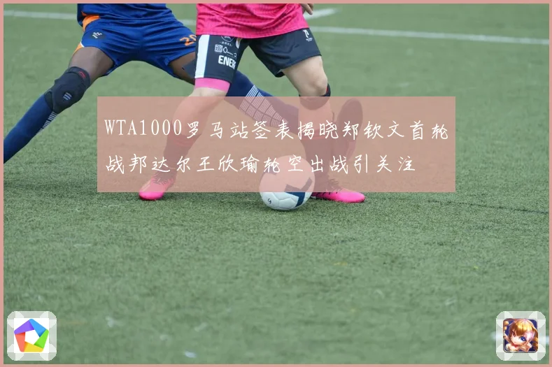 WTA1000罗马站签表揭晓郑钦文首轮战邦达尔王欣瑜轮空出战引关注
